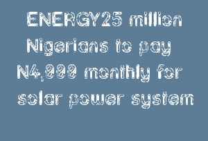 ENERGY25 million Nigerians to pay N4,000 monthly for solar power system ENERGY25 million Nigerians to pay N4,000 monthly for solar power system