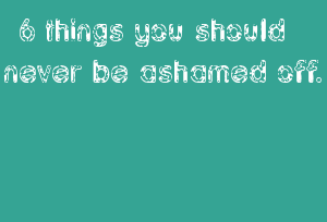 6 Things You Should Never Be Ashamed Off.
