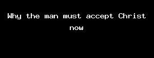 Why The Man Must Accept Christ Now