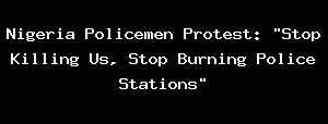 Nigeria Policemen Protest: "Stop Killing Us, Stop Burning Police Stations"
