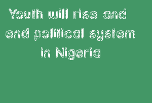Youth Will Rise And End Political System In Nigeria