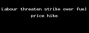 Labour Threaten Strike Over Fuel Price Hike