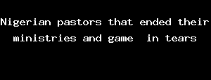 Nigerian Pastors That Ended Their Ministries And Game In Tears
