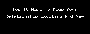 Top 10 Ways To Keep Your Relationship Exciting And New