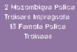 2 Mozambique Police Trainers Impregnate 15 Female Police Trainees