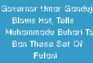 Governor Umar Ganduje Blows Hot, Tells Muhammadu Buhari To Ban These Set Of Fulani