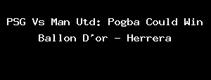 PSG Vs Man Utd: Pogba Could Win Ballon D'or - Herrera