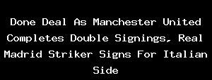 Done Deal As Manchester United Completes Double Signings, Real Madrid Striker Signs For Italian Side