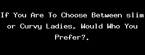 If You Are To Choose Between Slim Or Curvy Ladies, Would Who You Prefer?.