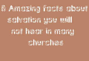8 Amazing facts about salvation you will not hear in many churches
