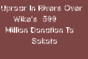 Uproar In Rivers Over Wike’s ₦500 Million Donation To Sokoto