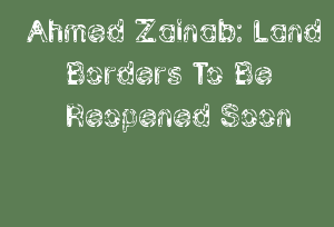 Ahmed Zainab: Land Borders To Be Reopened Soon